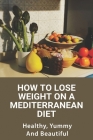 How To Lose Weight On A Mediterranean Diet: Healthy, Yummy, And Beautiful: Healthyu Weight Loss Cover Image