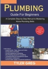 Plumbing Guide For Beginners: A Complete Step-by-Step Manual to Mastering Home Plumbing Skills By Tyler Greg Cover Image