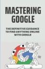 Mastering Google: The Definitive Guidance To Find Anything Online With Google: Advanced Google Searching Tips By Carol Trombino Cover Image