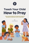 Teach Your Child How to Pray: The ultimate step by step Guide that helps in building the spiritual life of your child Cover Image