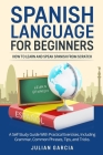 Spanish Language for Beginners: How to Learn and Speak Spanish From Scratch. A Self-Study Guide With Practical Exercises, Including Grammar, Common Ph Cover Image