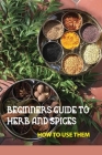 Beginners Guide To Herb And Spices- How To Use Them: Simple Blended Spice Recipes Novice Cook By Gregory Sims Cover Image