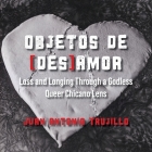 Objetos de [des]amor: Loss and Longing through a Godless Queer Chicano Lens By Juan Antonio Trujillo Cover Image
