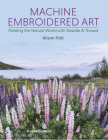 Machine Embroidered Art: Painting The Natural World With Needle & Thread Cover Image