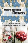 Making Wedding Flowers: How To Make A Beautiful Bridal Bouquet: Bridal Bouquets Design By Agustin LaMarche Cover Image