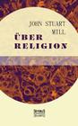 Über Religion: Natur. Die Nützlichkeit der Religion. Atheismus By John Stuart Mill Cover Image