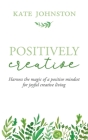 Positively Creative: Harness the magic of a positive mindset for joyful living By Kate Johnston Cover Image