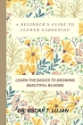 A Beginner's Guide to Flower Gardening: Learn the Basics to Growing Beautiful Blooms By Oscar T. Lujan Cover Image