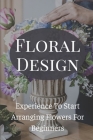 Floral Design Experience To Start Arranging Flowers For Beginners: Create Gorgeous Long Lasting Floral Designs By Waldo Sorg Cover Image