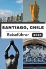 Santiago, Chile Reiseführer 2024: Santiago enthüllt: Eine Reise durch lebendige Kultur, kulinarische Genüsse und Abenteuer im Jahr 2024 Cover Image