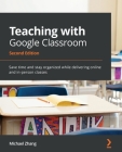 Teaching with Google Classroom - Second Edition: Save time and stay organized while delivering online and in-person classes By Michael Zhang Cover Image