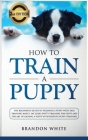 How to Train a Puppy: 2nd Edition: The Beginner's Guide to Training a Puppy with Dog Training Basics. Includes Potty Training for Puppy and Cover Image