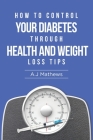 How to Control Your Diabetes through Health and Weight Loss Tips: How to use diet, weight loss, and health tips to Help Control and Eliminate Diabetes Cover Image