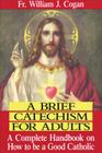 A Brief Catechism for Adults: A Complete Handbook on How to Be a Good Catholic By William J. Cogan Cover Image