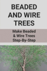 Beaded And Wire Trees: Make Beaded & Wire Trees Step-By-Step: Ways To Make A Beaded Wire Tree By Hildegard Corney Cover Image