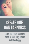 Create Your Own Happiness: Learn The Exact Tools You Need To Feel Truly Happy And Stay Happy: Tips To Stay Happy And Positive Life Cover Image