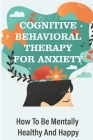 Cognitive Behavioral Therapy For Anxiety: How To Be Mentally Healthy And Happy: How To Make Your Life Stress Free Cover Image