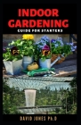 Indoor Gardening Guide for Starters: Step by Step Guide on Choosing, Growing and caring for Indoor Gardens and enjoy Year-round Vegetation By David Jones Ph. D. Cover Image