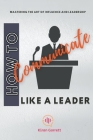 How to Communicate Like a Leader: Mastering the Art of Influence and Leadership Cover Image