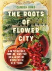 The Roots of Flower City: Horticulture, Empire, and the Remaking of Rochester, New York By Camden Burd Cover Image