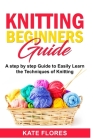 Knitting Beginners Guide: A Complete Step by Step Guide to Easily Learn Knitting Techniques Designed for Absolute Beginners. Includes Pictures a By Kate Flores Cover Image