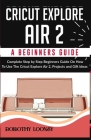 Cricut Explore Air 2: A Beginners Guide: Complete Step By Step Beginners Guide On How To Use The Cricut Explore Air 2, Projects and Gift Ide Cover Image