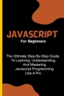 Javascript For Beginners: The Ultimate Step-By-Step Guide To Learning, Understanding, And Mastering Javascript Programming Like A Pro Cover Image