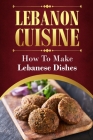 Lebanon Cuisine: How To Make Lebanese Dishes: Get Started With Cooking Cover Image