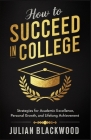 How To Succeed in College: Strategies for Academic Excellence, Personal Growth, and Lifelong Achievement Cover Image