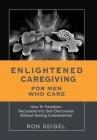 Enlightened Caregiving for Men Who Care: How to Transform Recoveries Into Self-Discoveries Without Getting Overwhelmed Cover Image