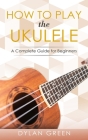 How to Play the Ukulele: A Complete Guide for Beginners By Dylan Green Cover Image