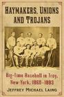 The Haymakers, Unions and Trojans of Troy, New York: Big-Time Baseball in the Collar City, 1860-1883 By Jeffrey Michael Laing Cover Image
