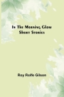 In the Morning Glow; Short Stories By Roy Rolfe Gilson Cover Image