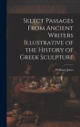 Select Passages From Ancient Writers Illustrative of the History of Greek Sculpture By H. Stuart Jones Cover Image