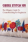 Cross Stitch 101: The Ultimate Guide To Cross-Stitching For Beginners: Tips For Cross-Stitch Beginners By Hollis Curio Cover Image