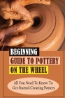 Beginning Guide To Pottery On The Wheel: All You Need To Know To Get Started Creating Pottery: Pottery On The Wheel For Beginners Guidebook Cover Image