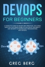 DevOps For Beginners: A Complete Guide To DevOps Best Practices (Including How You Can Create World-Class Agility, Reliability, And Security Cover Image