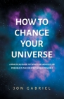 How to Change Your Universe: A practical guide to living the greatest life possible - in the greatest world possible By Jon Gabriel Cover Image