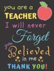 You Are A Teacher I Will Never Forget You Believed In Me Thank You: Teacher Notebook Gift - Teacher Gift Appreciation - Teacher Thank You Gift - Gift By Zone365 Creative Journals Cover Image