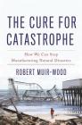 The Cure for Catastrophe: How We Can Stop Manufacturing Natural Disasters By Robert Muir-Wood Cover Image