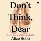 Don't Think, Dear: On Loving and Leaving Ballet By Alice Robb, Alice Robb (Read by) Cover Image