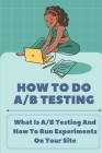 How To Do A/B Testing: What Is A/B Testing And How To Run Experiments On Your Site: Ab Testing Marketing By Erminia Hemric Cover Image