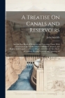 A Treatise On Canals and Reservoirs: And the Best Mode of Designing and Executing Them; With Observations On the Rochdale, Leeds and Liverpool, and Hu By John Sutcliffe Cover Image