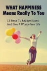 What Happiness Means Really To You: 13 Steps To Reduce Stress And Live A Worry-Free Life: Helpful And Effective Stress Management Techniques By Tatyana Dannels Cover Image