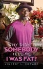 Why Didn't Somebody Tell Me I Was Fat? By Vincent L. Howard Cover Image