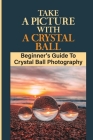 Take A Picture With A Crystal Ball: Beginner's Guide To Crystal Ball Photography: Crystal Ball For Photography By Brett Fleisner Cover Image