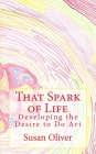 That Spark of Life -: Developing the Desire to Do Art By Susan Oliver Cover Image