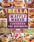 BELLA Waffle Maker Cookbook for Beginners: 200 Popular, Mouth-Watering and Healthy Recipes to Cook Your Family Favorite Meals with Simple and Clear In Cover Image