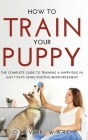 How to Train Your Puppy: The Complete Guide to Training a Happy Dog in Just 7 Days Using Positive Reinforcement. Cover Image