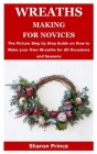 Wreaths Making for Novices: The Picture Step by Step Guide on How to Make your Own Wreaths for All Occasions and Seasons Cover Image